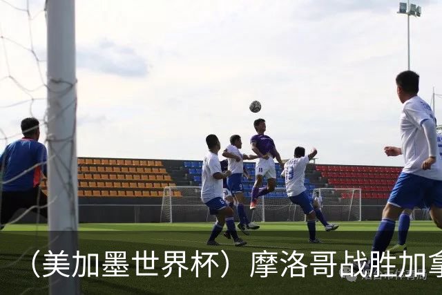 （美加墨世界杯）摩洛哥战胜加拿大 连续两届世界杯闯入八强